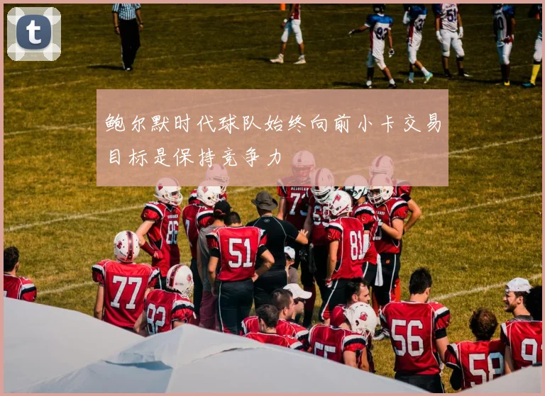 鲍尔默时代球队始终向前小卡交易目标是保持竞争力