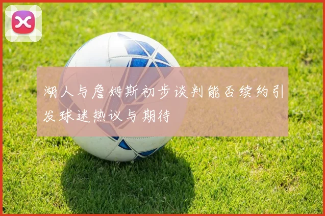 湖人与詹姆斯初步谈判能否续约引发球迷热议与期待