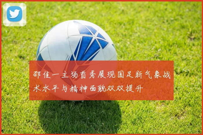 邵佳一主场首秀展现国足新气象战术水平与精神面貌双双提升