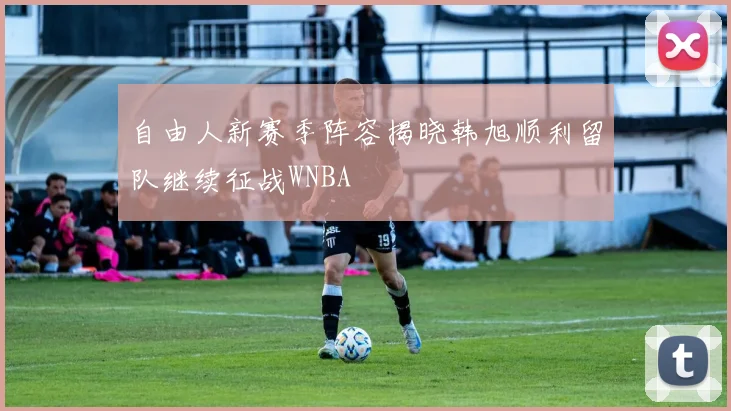 自由人新赛季阵容揭晓韩旭顺利留队继续征战WNBA