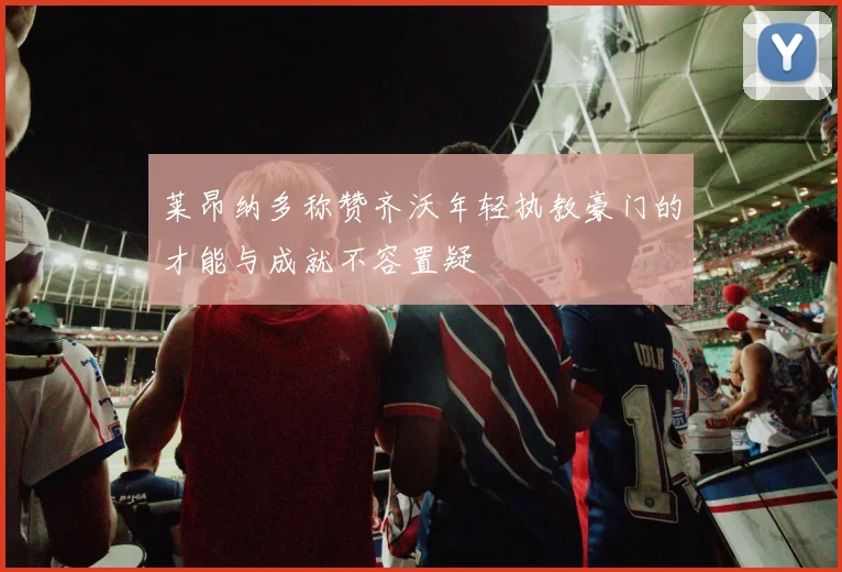 莱昂纳多称赞齐沃年轻执教豪门的才能与成就不容置疑