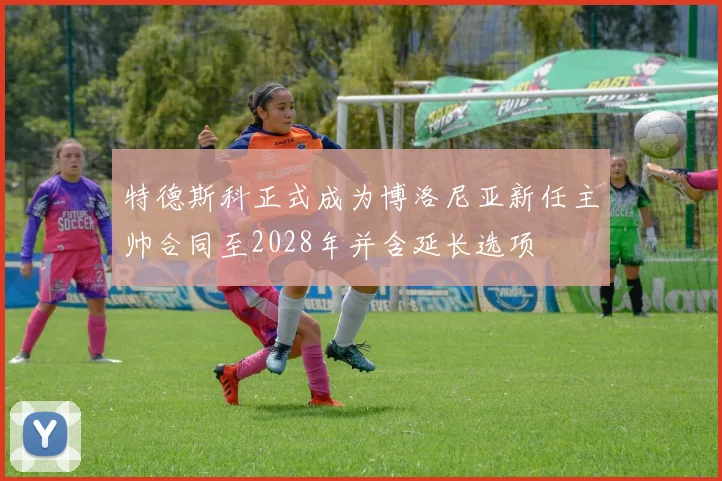 特德斯科正式成为博洛尼亚新任主帅合同至2028年并含延长选项