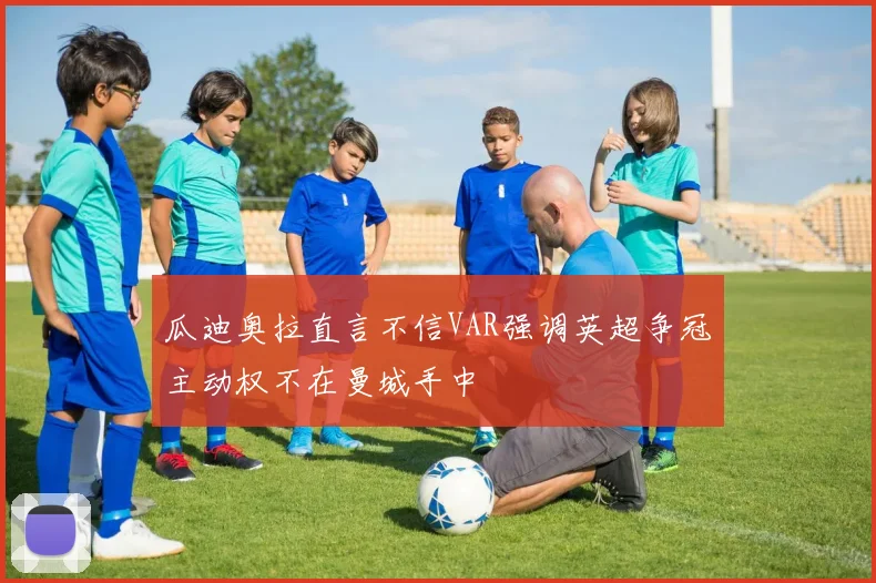 瓜迪奥拉直言不信VAR强调英超争冠主动权不在曼城手中