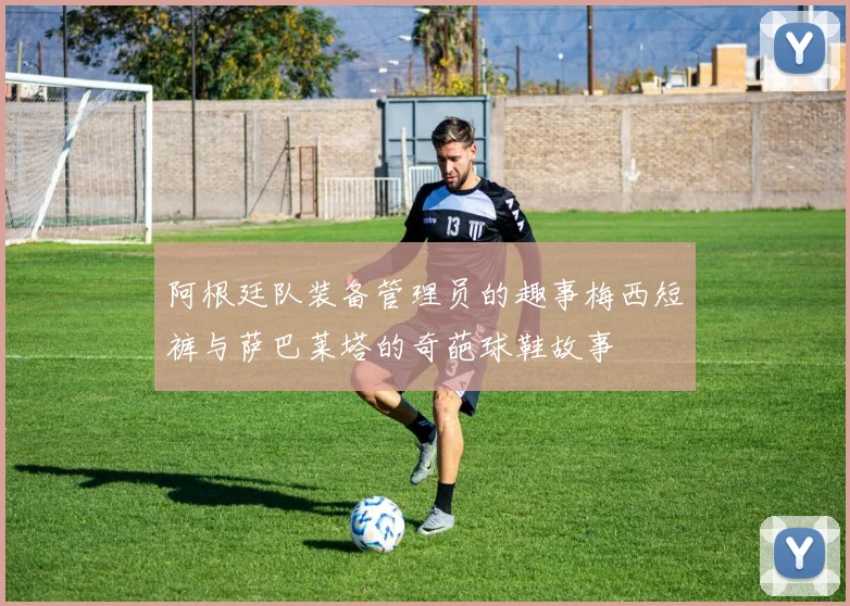 阿根廷队装备管理员的趣事梅西短裤与萨巴莱塔的奇葩球鞋故事
