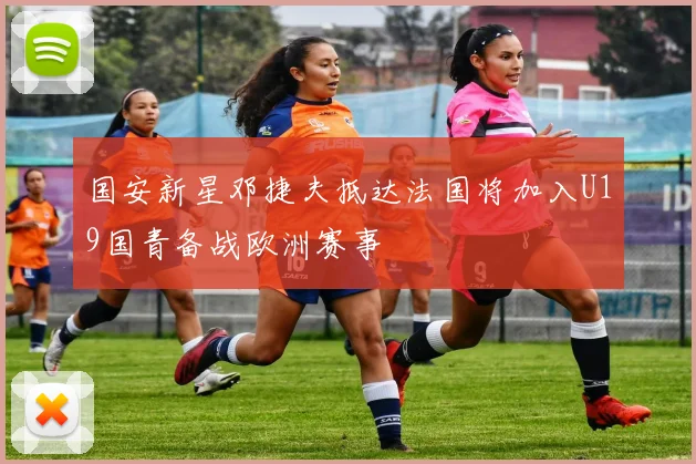 国安新星邓捷夫抵达法国将加入U19国青备战欧洲赛事
