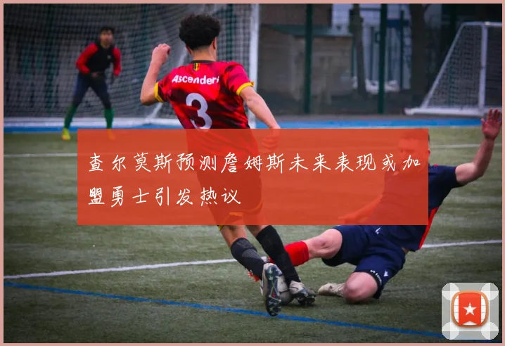 查尔莫斯预测詹姆斯未来表现或加盟勇士引发热议