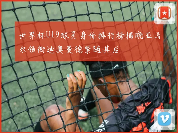 世界杯U19球员身价排行榜揭晓亚马尔领衔迪奥曼德紧随其后