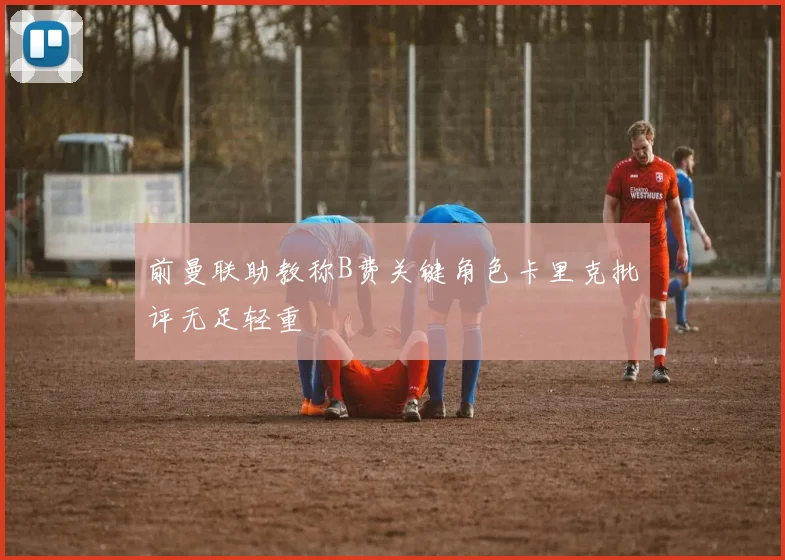 前曼联助教称B费关键角色卡里克批评无足轻重